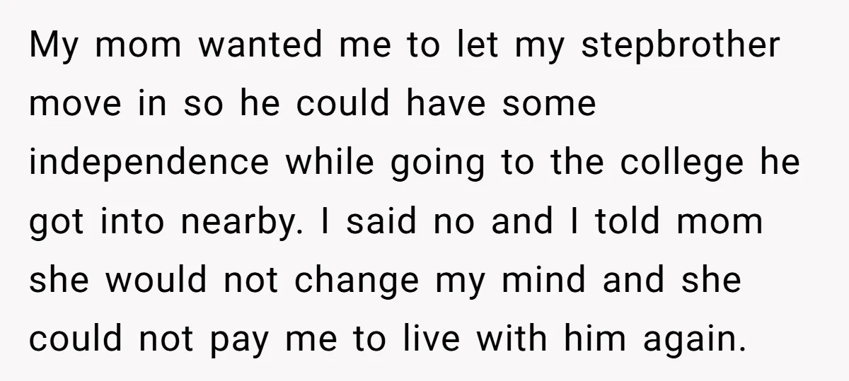 My mom wanted me to let my stepbrother move in so he could have some independence while going to the college he got into nearby. I said no and I...