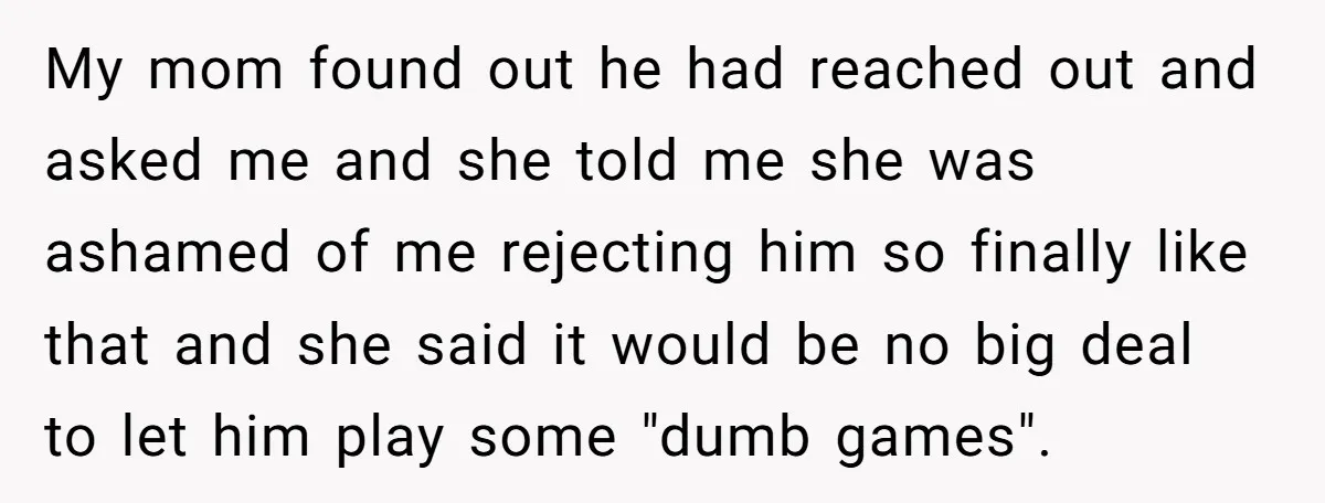 My mom found out he had reached out and asked me and she told me she was ashamed of me rejecting him so finally like that and she said it...