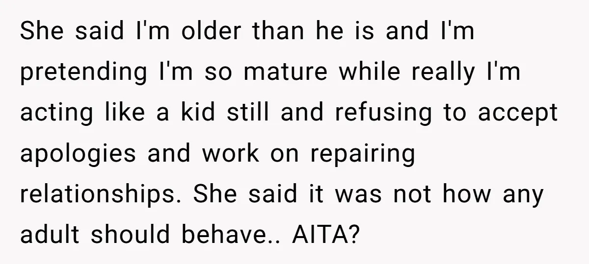 She said I'm older than he is and I'm pretending I'm so mature while really I'm acting like a kid still and refusing to accept apologies and work on repairing...