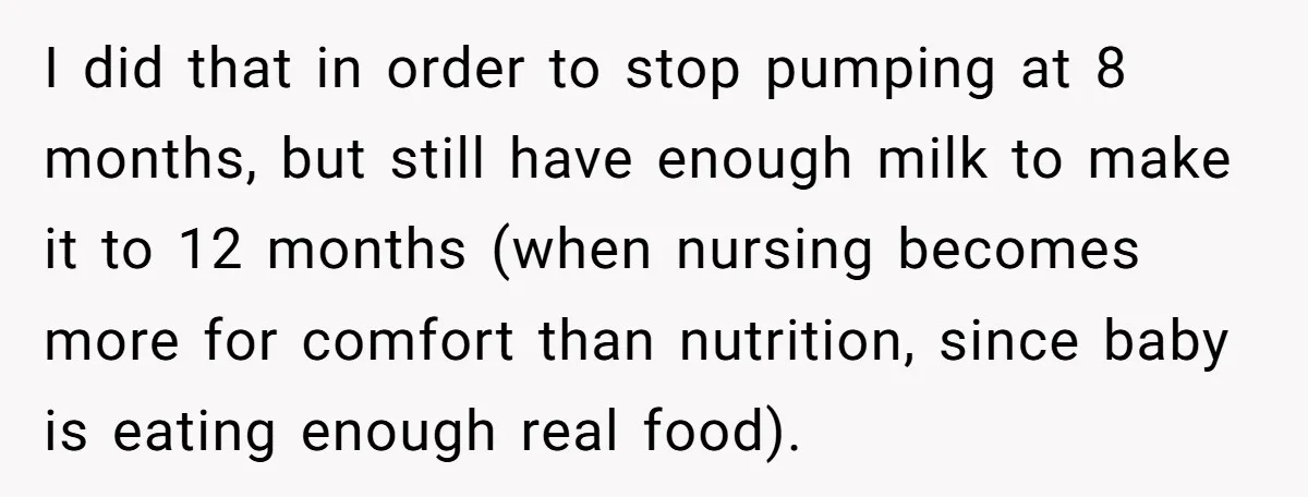 I did that in order to stop pumping at 8 months, but still have enough milk to make it to 12 months (when nursing becomes more for comfort than nutrition,...
