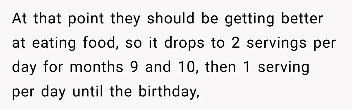 At that point they should be getting better at eating food, so it drops to 2 servings per day for months 9 and 10, then 1 serving per day until...