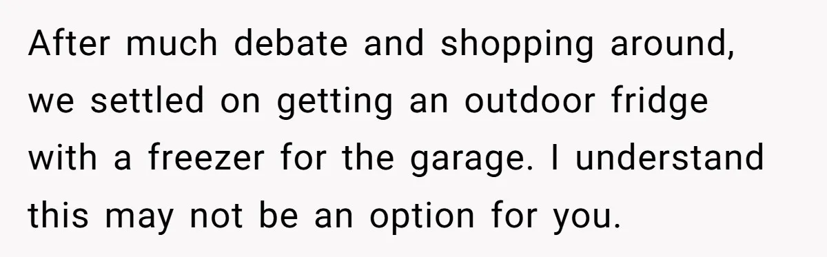 After much debate and shopping around, we settled on getting an outdoor fridge with a freezer for the garage. I understand this may not be an option for you.