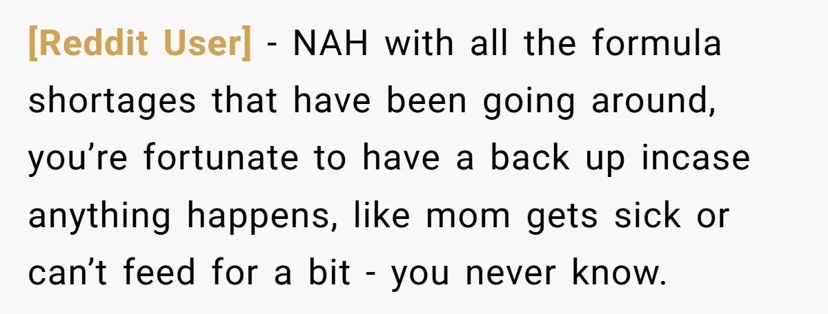 [Reddit User] − NAH with all the formula shortages that have been going around, you’re fortunate to have a back up incase anything happens, like mom gets sick or can’t...