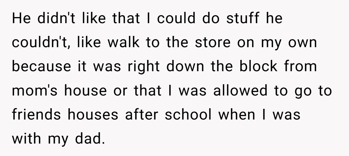 He didn't like that I could do stuff he couldn't, like walk to the store on my own because it was right down the block from mom's house or that...