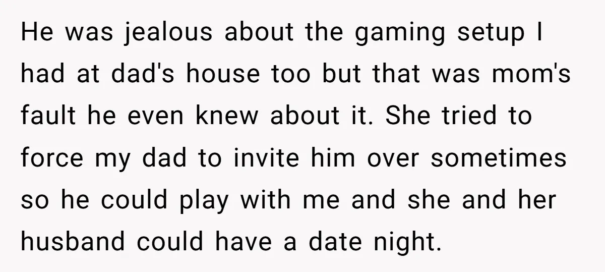 He was jealous about the gaming setup I had at dad's house too but that was mom's fault he even knew about it. She tried to force my dad to...