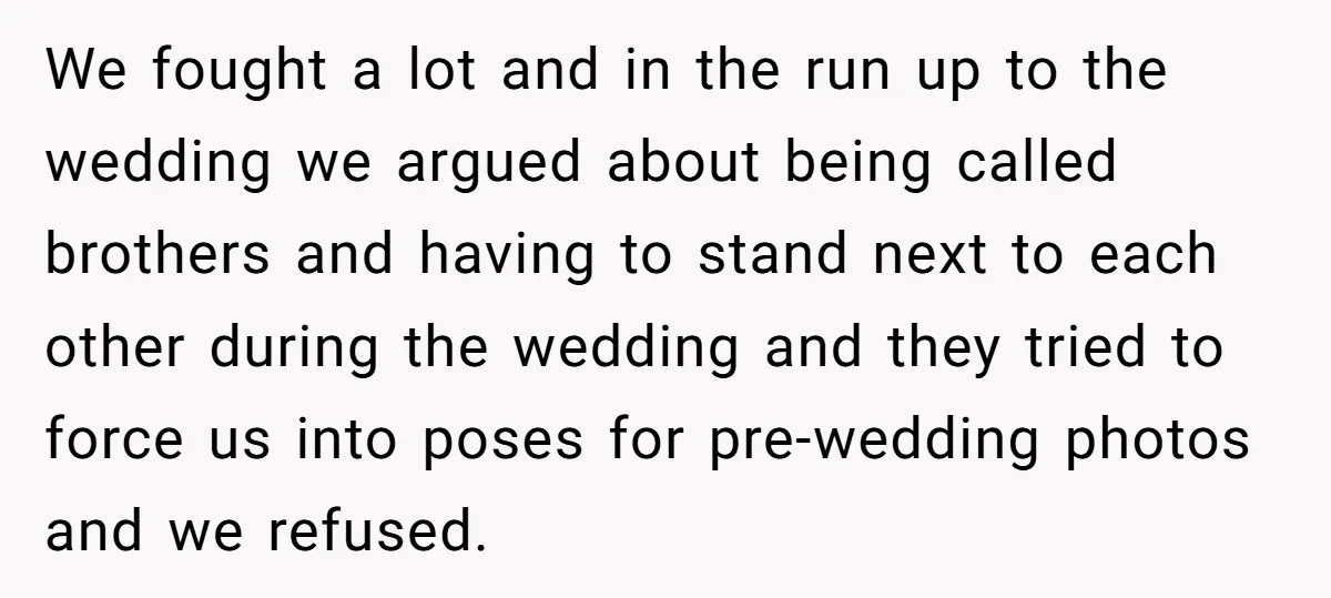 We fought a lot and in the run up to the wedding we argued about being called brothers and having to stand next to each other during the wedding and...
