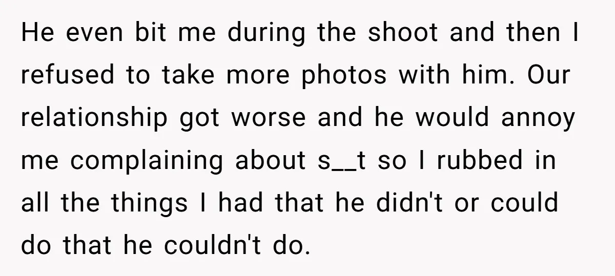 He even bit me during the shoot and then I refused to take more photos with him. Our relationship got worse and he would annoy me complaining about s__t so...