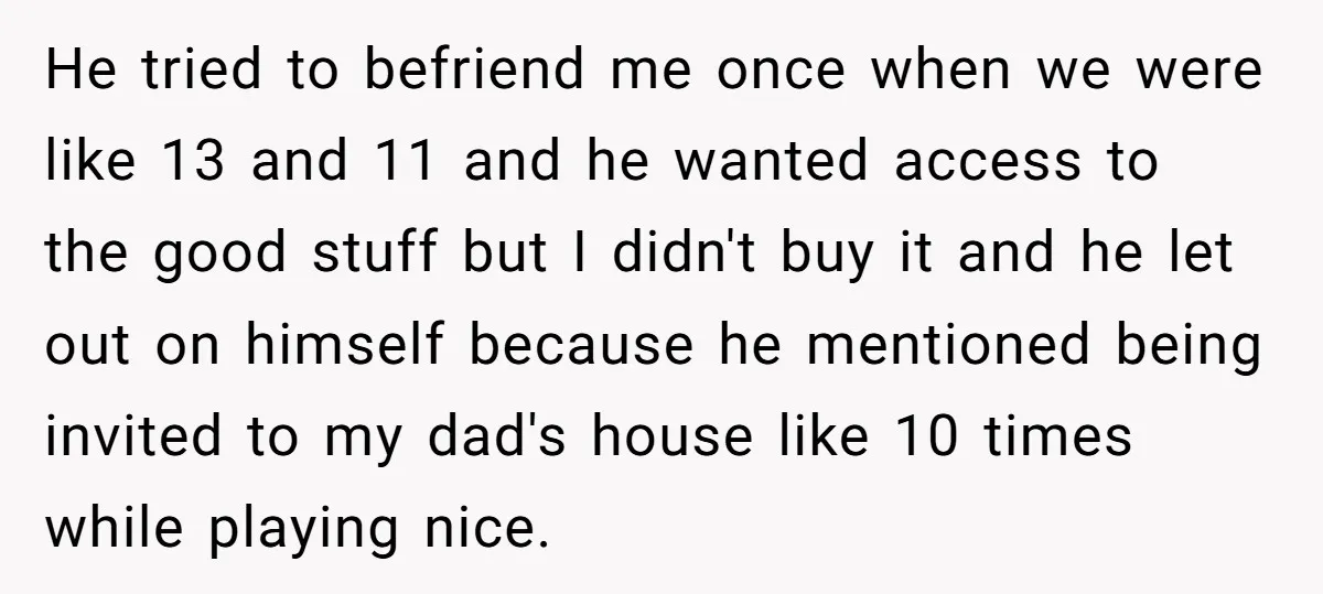 He tried to befriend me once when we were like 13 and 11 and he wanted access to the good stuff but I didn't buy it and he let out...