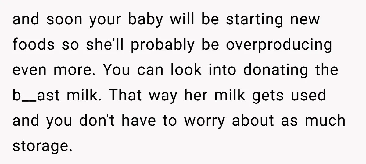 and soon your baby will be starting new foods so she'll probably be overproducing even more. You can look into donating the b__ast milk. That way her milk gets used...