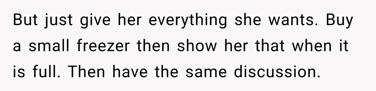 But just give her everything she wants. Buy a small freezer then show her that when it is full. Then have the same discussion.