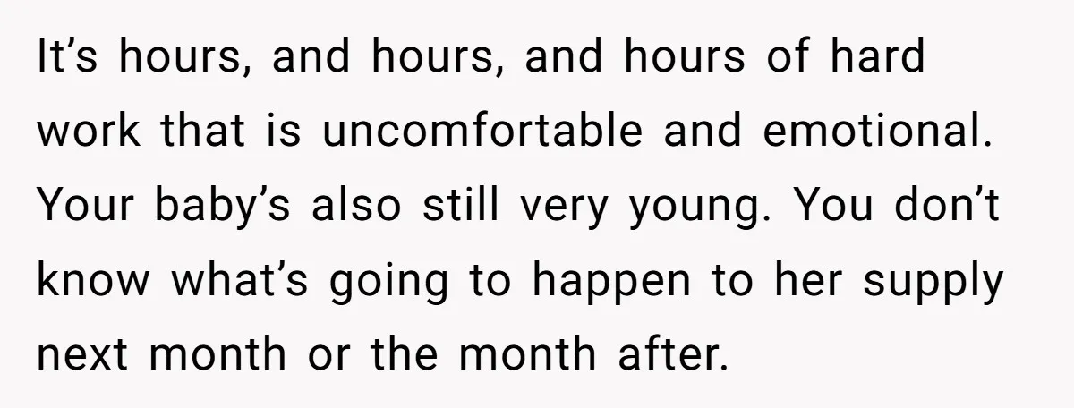 It’s hours, and hours, and hours of hard work that is uncomfortable and emotional. Your baby’s also still very young. You don’t know what’s going to happen to her supply...