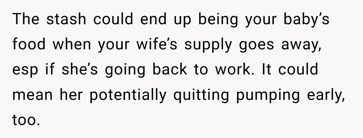 The stash could end up being your baby’s food when your wife’s supply goes away, esp if she’s going back to work. It could mean her potentially quitting pumping early,...
