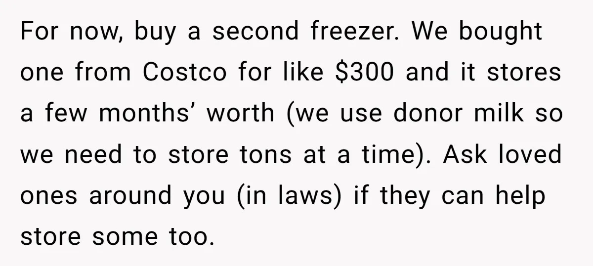 For now, buy a second freezer. We bought one from Costco for like $300 and it stores a few months’ worth (we use donor milk so we need to store...