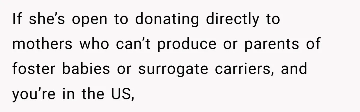 If she’s open to donating directly to mothers who can’t produce or parents of foster babies or surrogate carriers, and you’re in the US,