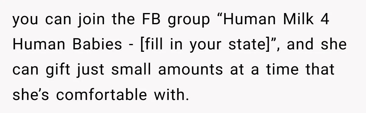 you can join the FB group “Human Milk 4 Human Babies - [fill in your state]”, and she can gift just small amounts at a time that she’s comfortable with.