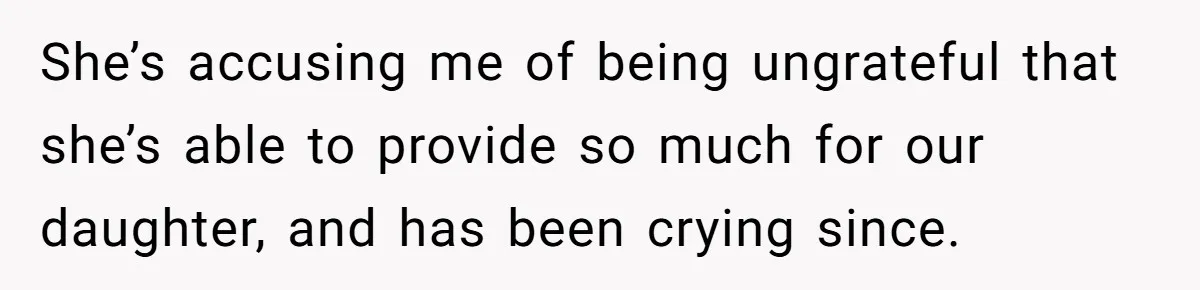 She’s accusing me of being ungrateful that she’s able to provide so much for our daughter, and has been crying since.