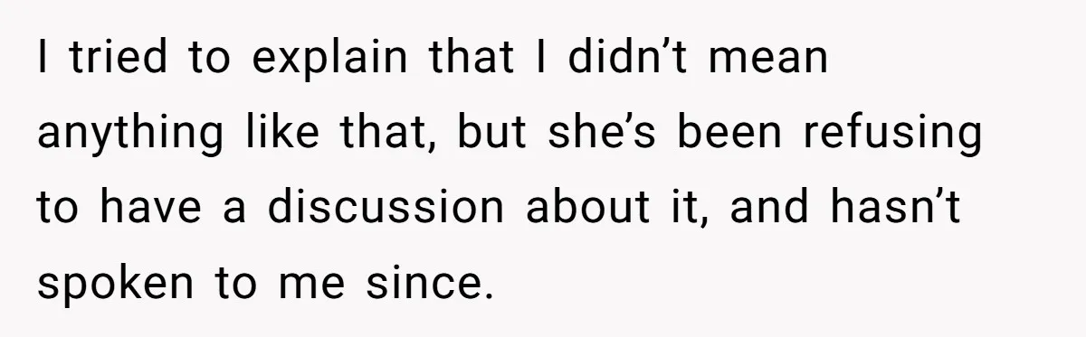I tried to explain that I didn’t mean anything like that, but she’s been refusing to have a discussion about it, and hasn’t spoken to me since.