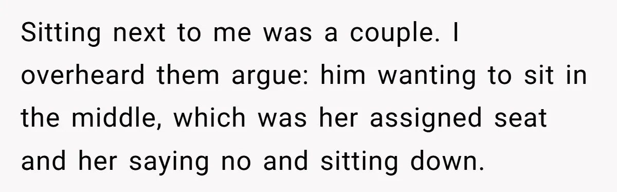 Sitting next to me was a couple. I overheard them argue: him wanting to sit in the middle, which was her assigned seat and her saying no and sitting down.