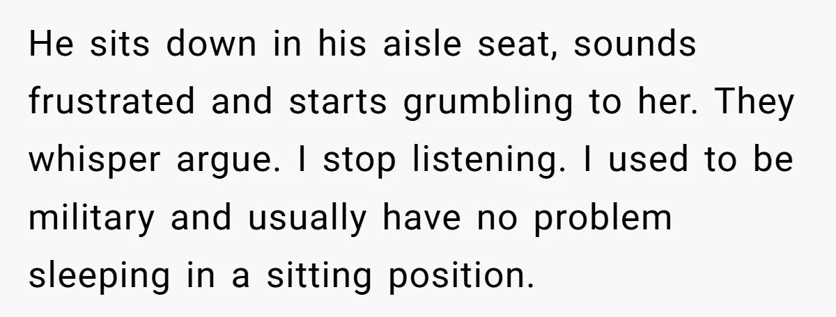 He sits down in his aisle seat, sounds frustrated and starts grumbling to her. They whisper argue. I stop listening. I used to be military and usually have no problem...