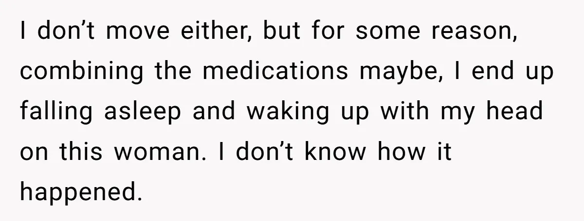 I don’t move either, but for some reason, combining the medications maybe, I end up falling asleep and waking up with my head on this woman. I don’t know how...