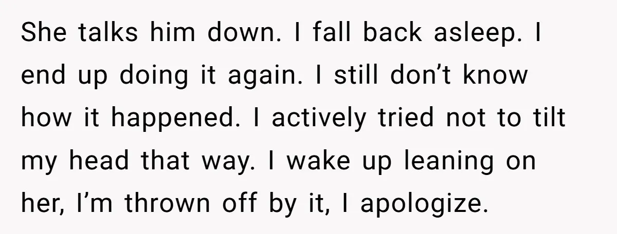 She talks him down. I fall back asleep. I end up doing it again. I still don’t know how it happened. I actively tried not to tilt my head that...