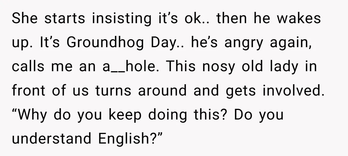 She starts insisting it’s ok.. then he wakes up. It’s Groundhog Day.. he’s angry again, calls me an a__hole. This nosy old lady in front of us turns around and...
