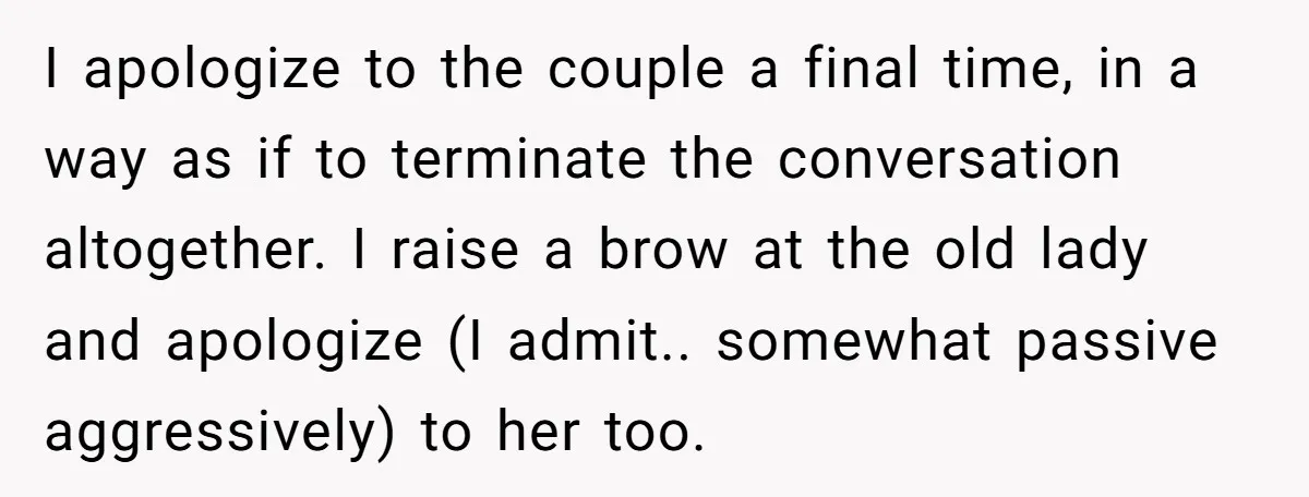 I apologize to the couple a final time, in a way as if to terminate the conversation altogether. I raise a brow at the old lady and apologize (I admit.....