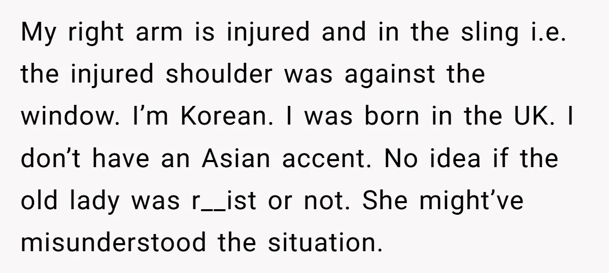 My right arm is injured and in the sling i.e. the injured shoulder was against the window. I’m Korean. I was born in the UK. I don’t have an Asian...