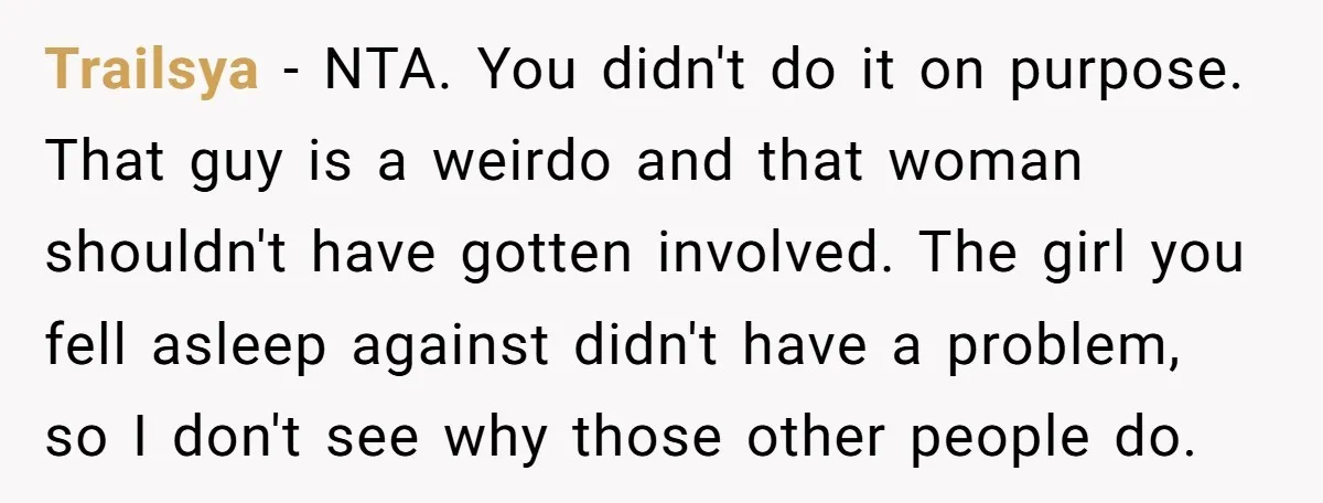 Trailsya − NTA. You didn't do it on purpose. That guy is a weirdo and that woman shouldn't have gotten involved. The girl you fell asleep against didn't have a...