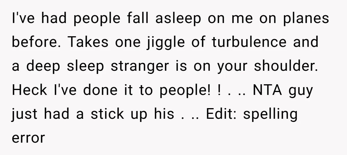 I've had people fall asleep on me on planes before. Takes one jiggle of turbulence and a deep sleep stranger is on your shoulder. Heck I've done it to people!...
