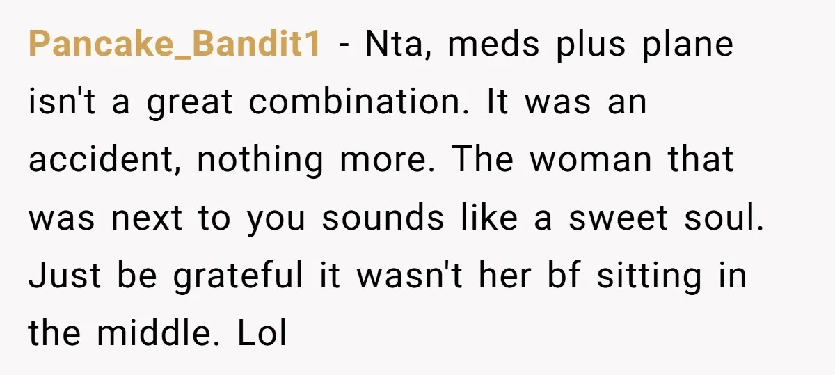 Pancake_Bandit1 − Nta, meds plus plane isn't a great combination. It was an accident, nothing more. The woman that was next to you sounds like a sweet soul. Just be...
