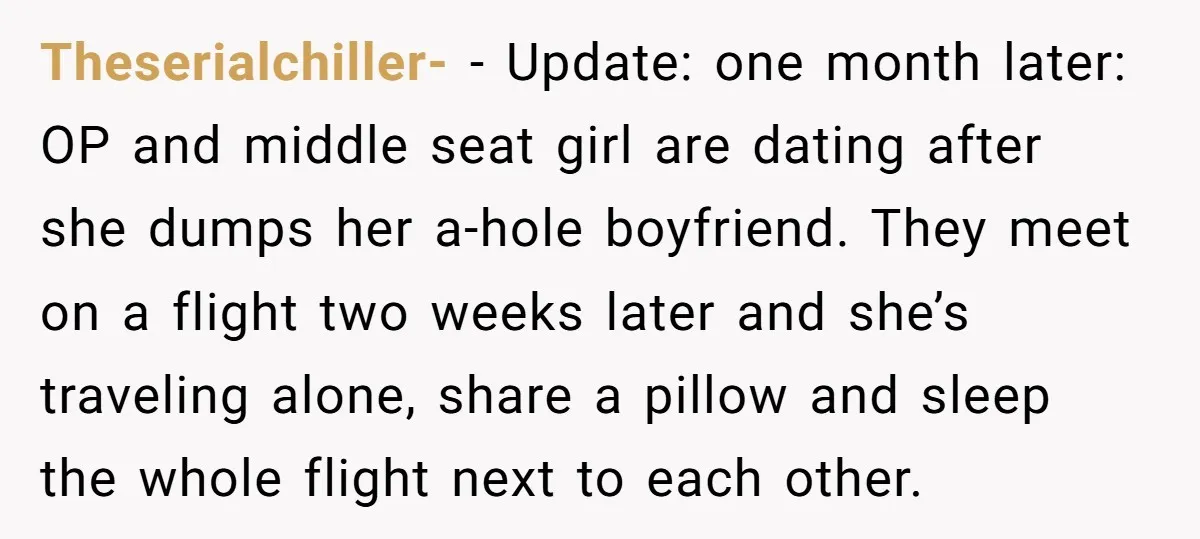 Theserialchiller- − Update: one month later: OP and middle seat girl are dating after she dumps her a-hole boyfriend. They meet on a flight two weeks later and she’s traveling...