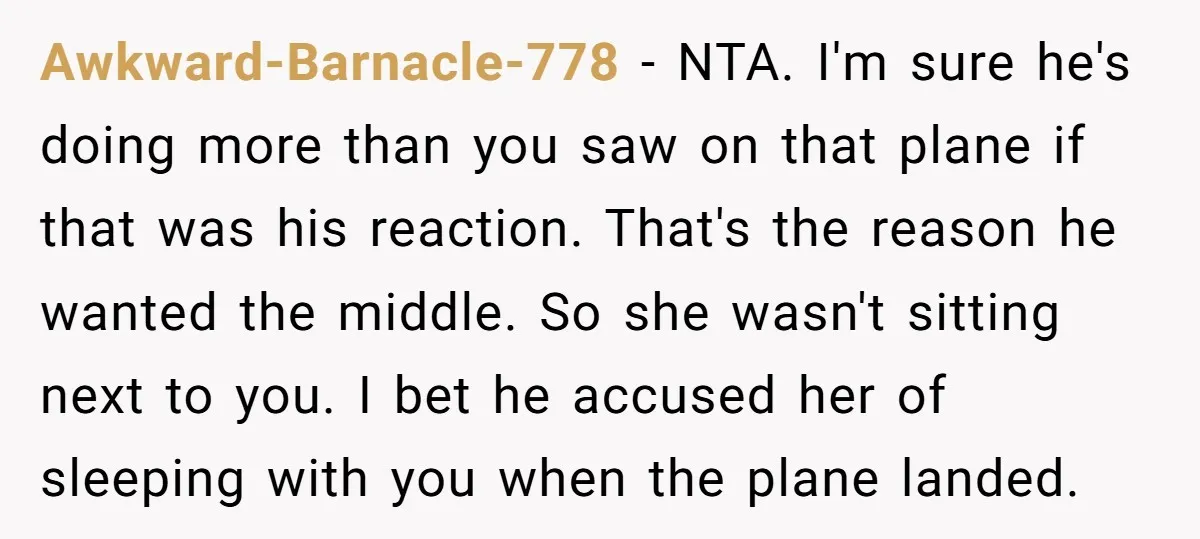 Awkward-Barnacle-778 − NTA. I'm sure he's doing more than you saw on that plane if that was his reaction. That's the reason he wanted the middle. So she wasn't sitting...