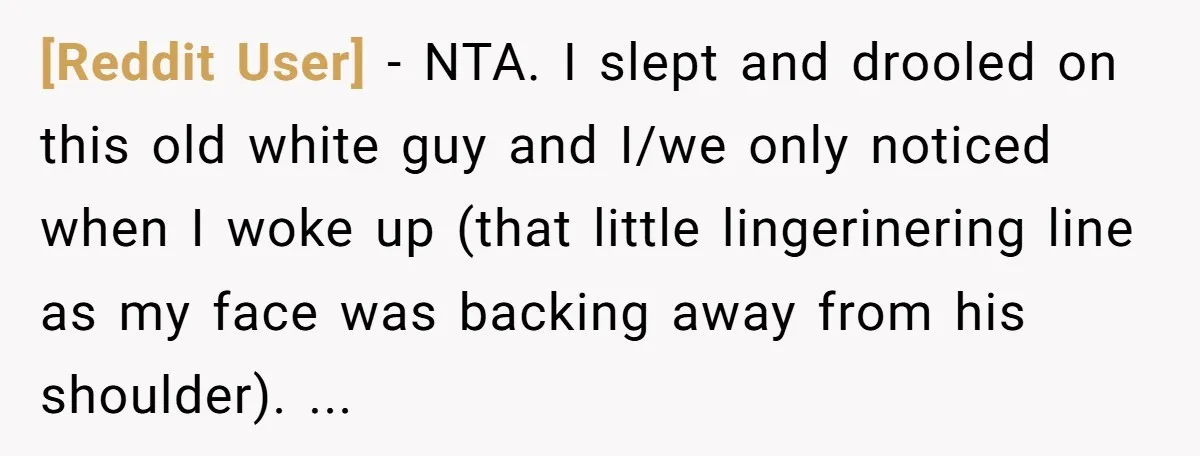[Reddit User] − NTA. I slept and drooled on this old white guy and I/we only noticed when I woke up (that little lingerinering line as my face was backing...