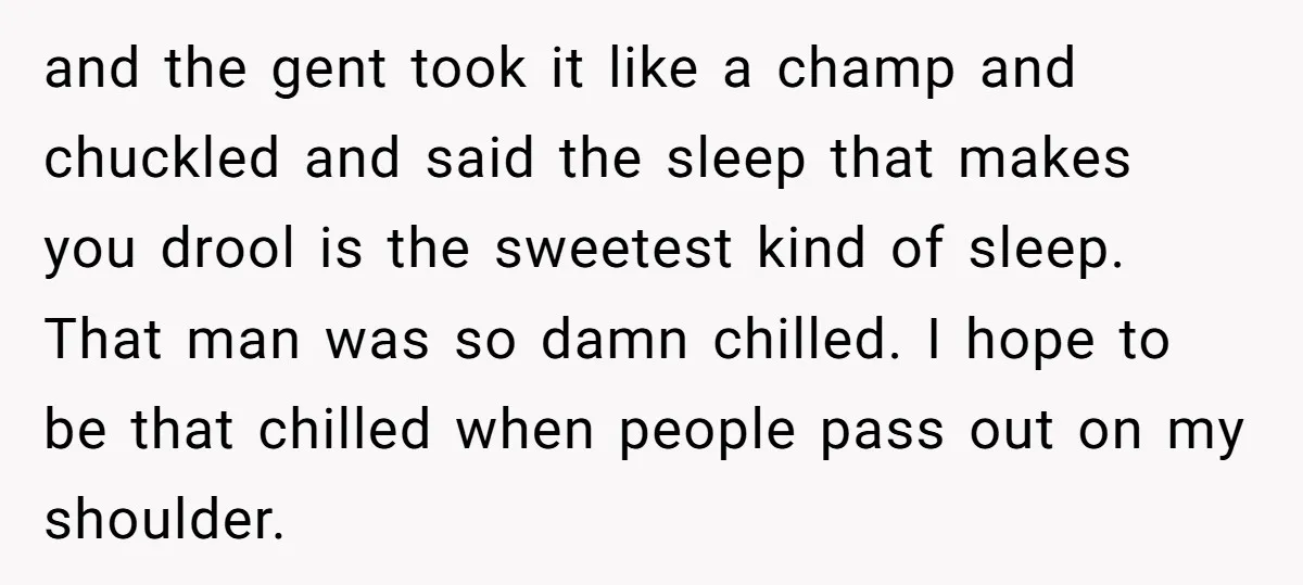 and the gent took it like a champ and chuckled and said the sleep that makes you drool is the sweetest kind of sleep. That man was so damn chilled....