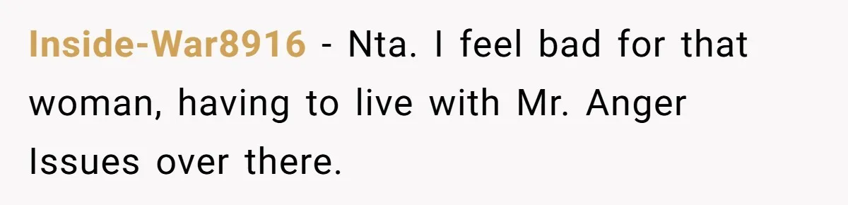Inside-War8916 − Nta. I feel bad for that woman, having to live with Mr. Anger Issues over there.