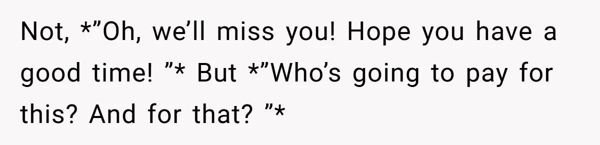 Not, *”Oh, we’ll miss you! Hope you have a good time! ”* But *”Who’s going to pay for this? And for that? ”*