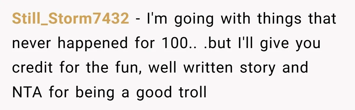 Still_Storm7432 − I'm going with things that never happened for 100.. .but I'll give you credit for the fun, well written story and NTA for being a good troll