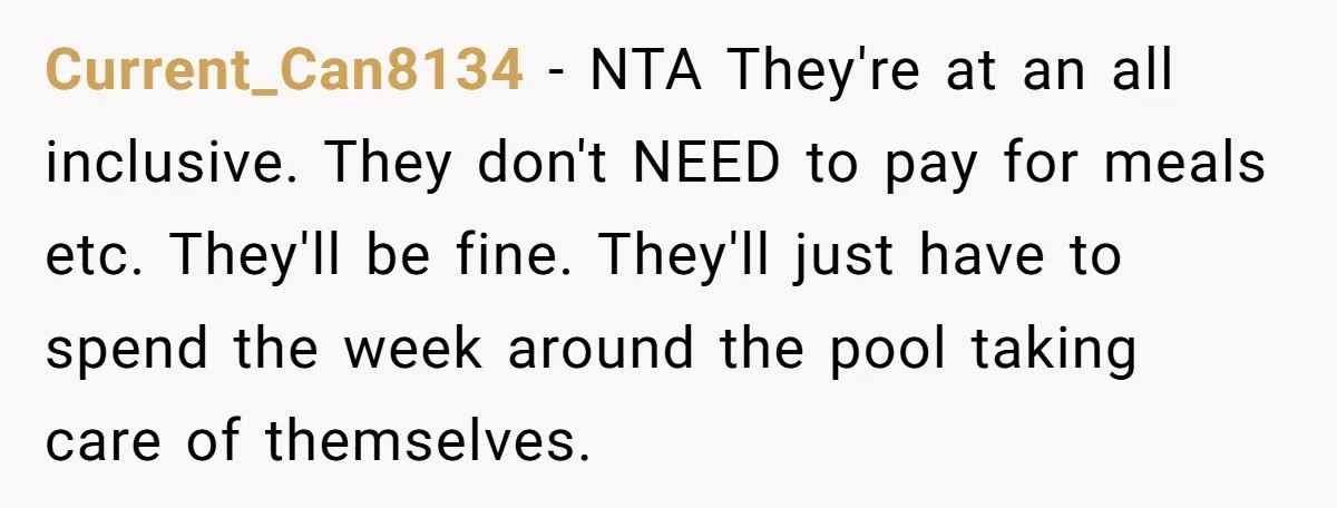 Current_Can8134 − NTA They're at an all inclusive. They don't NEED to pay for meals etc. They'll be fine. They'll just have to spend the week around the pool taking...