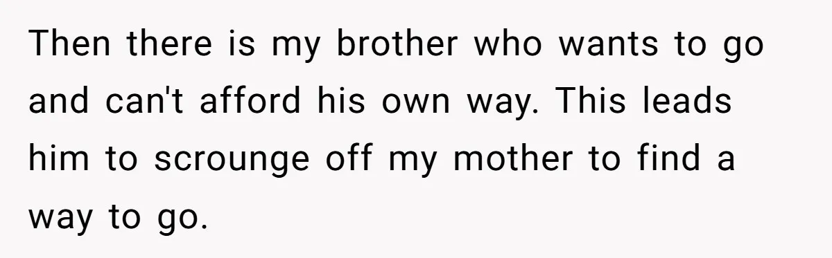 Then there is my brother who wants to go and can't afford his own way. This leads him to scrounge off my mother to find a way to go.
