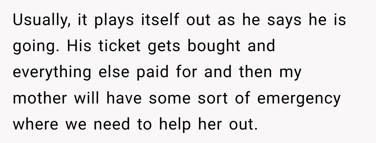 Usually, it plays itself out as he says he is going. His ticket gets bought and everything else paid for and then my mother will have some sort of emergency...