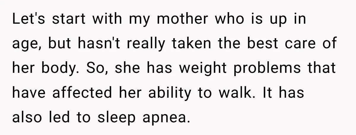 Let's start with my mother who is up in age, but hasn't really taken the best care of her body. So, she has weight problems that have affected her ability...