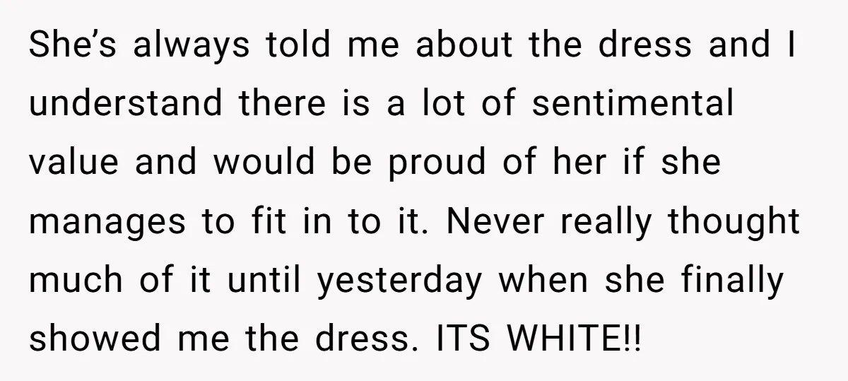 She’s always told me about the dress and I understand there is a lot of sentimental value and would be proud of her if she manages to fit in to...