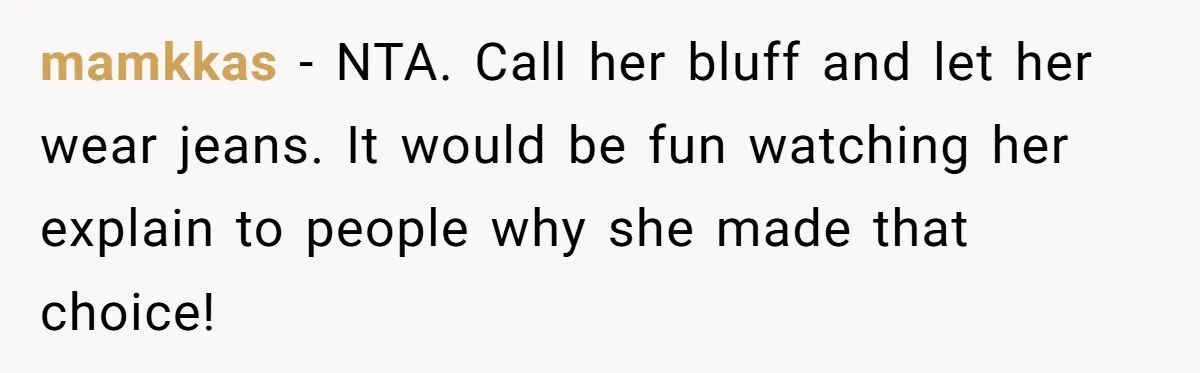 mamkkas − NTA. Call her bluff and let her wear jeans. It would be fun watching her explain to people why she made that choice!