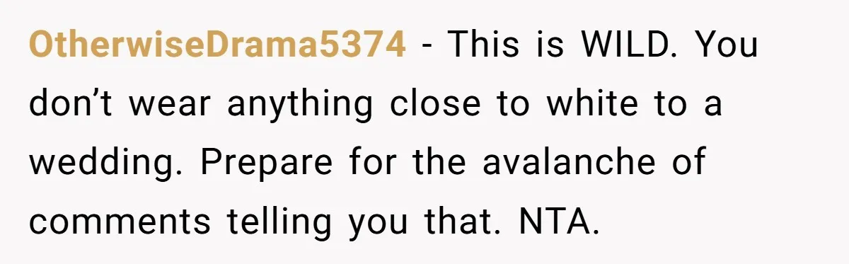 OtherwiseDrama5374 − This is WILD. You don’t wear anything close to white to a wedding. Prepare for the avalanche of comments telling you that. NTA.