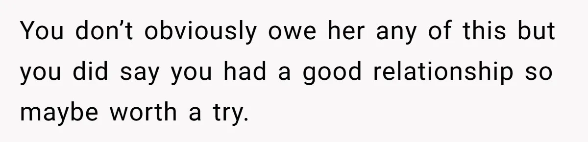 You don’t obviously owe her any of this but you did say you had a good relationship so maybe worth a try.