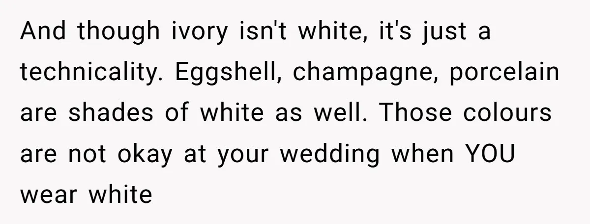 And though ivory isn't white, it's just a technicality. Eggshell, champagne, porcelain are shades of white as well. Those colours are not okay at your wedding when YOU wear white