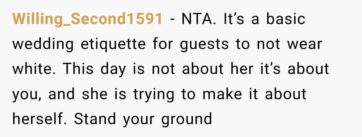 Willing_Second1591 − NTA. It’s a basic wedding etiquette for guests to not wear white. This day is not about her it’s about you, and she is trying to make it...