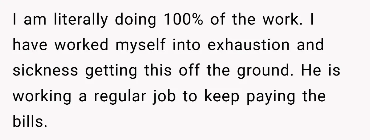 I am literally doing 100% of the work. I have worked myself into exhaustion and sickness getting this off the ground. He is working a regular job to keep paying...