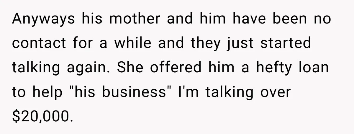 Anyways his mother and him have been no contact for a while and they just started talking again. She offered him a hefty loan to help "his business" I'm talking...